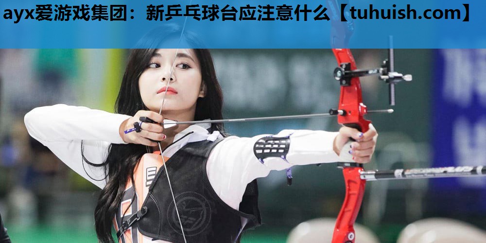 ayx爱游戏集团：新乒乓球台应注意什么